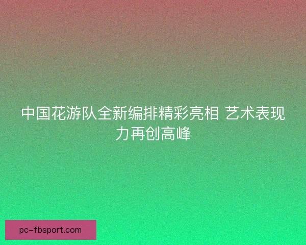 中国花游队全新编排精彩亮相 艺术表现力再创高峰